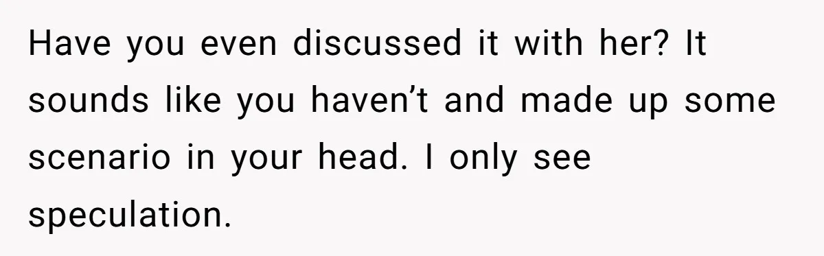 Have you even discussed it with her? It sounds like you haven’t and made up some scenario in your head. I only see speculation.