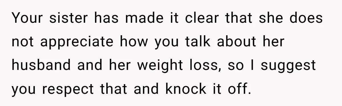 Your sister has made it clear that she does not appreciate how you talk about her husband and her weight loss, so I suggest you respect that and knock it...