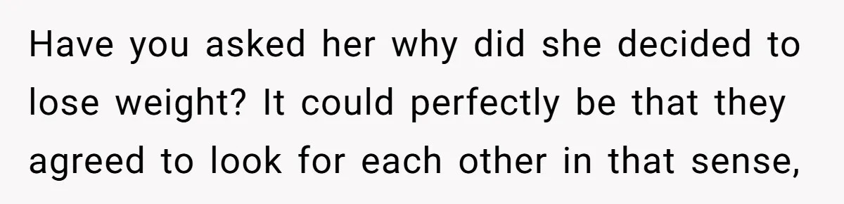 Have you asked her why did she decided to lose weight? It could perfectly be that they agreed to look for each other in that sense,