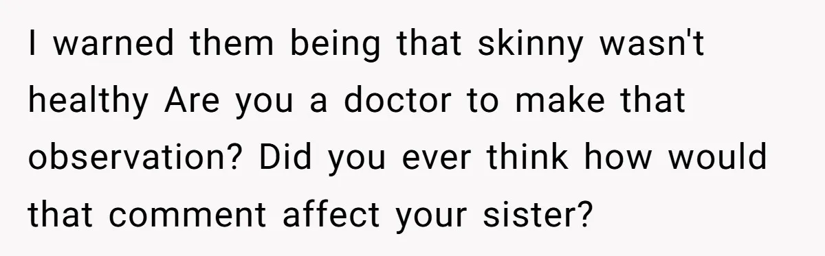 I warned them being that skinny wasn't healthy Are you a doctor to make that observation? Did you ever think how would that comment affect your sister?