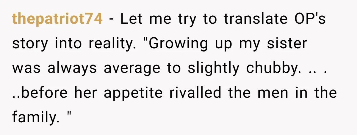 thepatriot74 − Let me try to translate OP's story into reality. "Growing up my sister was always average to slightly chubby. .. . ..before her appetite rivalled the men in...