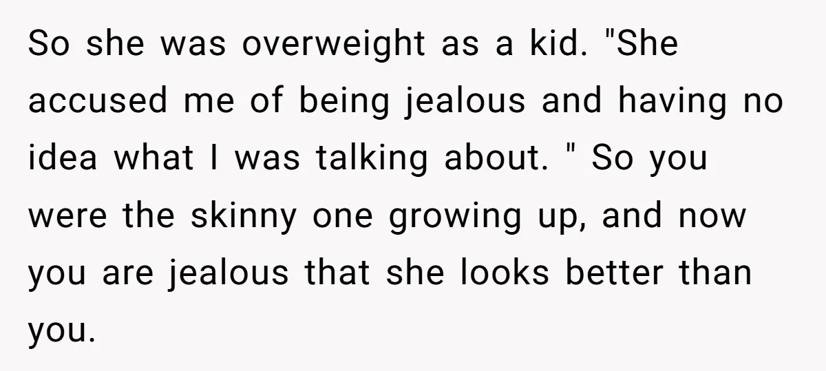 So she was overweight as a kid. "She accused me of being jealous and having no idea what I was talking about. " So you were the skinny one growing...
