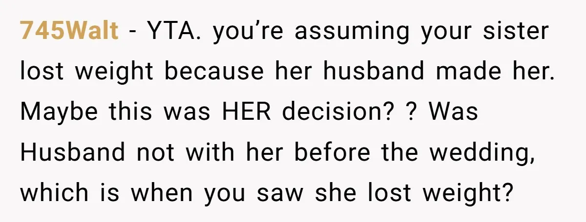 745Walt − YTA. you’re assuming your sister lost weight because her husband made her. Maybe this was HER decision? ? Was Husband not with her before the wedding, which is...