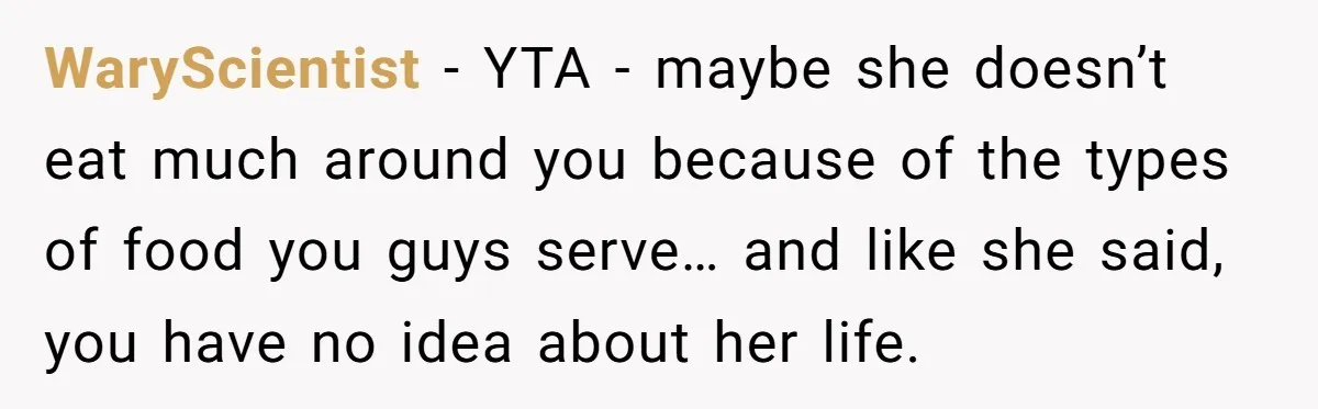 WaryScientist − YTA - maybe she doesn’t eat much around you because of the types of food you guys serve… and like she said, you have no idea about her...