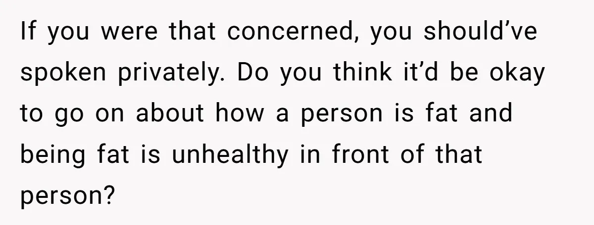 If you were that concerned, you should’ve spoken privately. Do you think it’d be okay to go on about how a person is fat and being fat is unhealthy in...