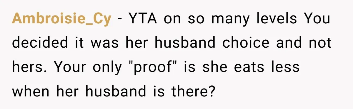 Ambroisie_Cy − YTA on so many levels You decided it was her husband choice and not hers. Your only "proof" is she eats less when her husband is there?