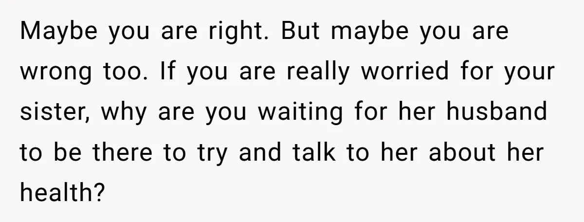 Maybe you are right. But maybe you are wrong too. If you are really worried for your sister, why are you waiting for her husband to be there to try...
