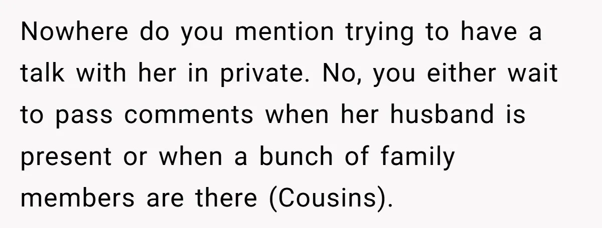 Nowhere do you mention trying to have a talk with her in private. No, you either wait to pass comments when her husband is present or when a bunch of...