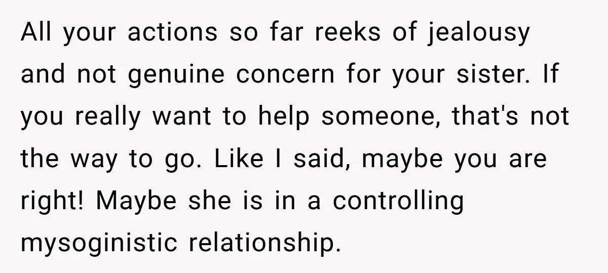All your actions so far reeks of jealousy and not genuine concern for your sister. If you really want to help someone, that's not the way to go. Like I...