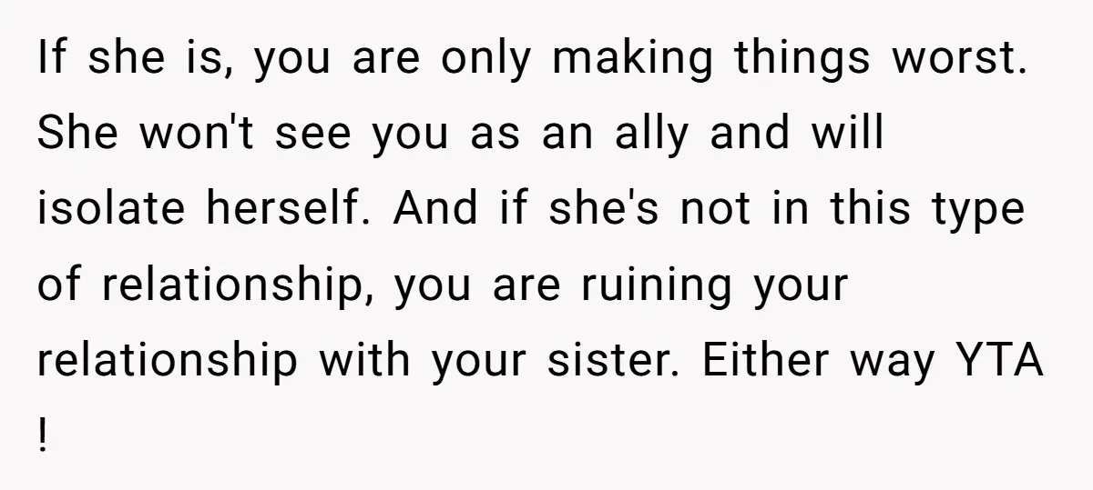 If she is, you are only making things worst. She won't see you as an ally and will isolate herself. And if she's not in this type of relationship, you...