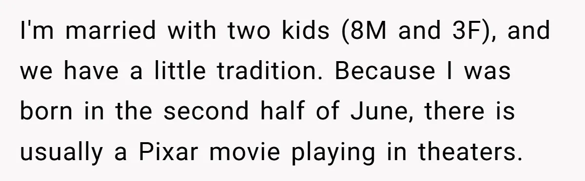 I'm married with two kids (8M and 3F), and we have a little tradition. Because I was born in the second half of June, there is usually a Pixar movie...