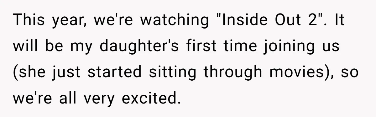 This year, we're watching "Inside Out 2". It will be my daughter's first time joining us (she just started sitting through movies), so we're all very excited.
