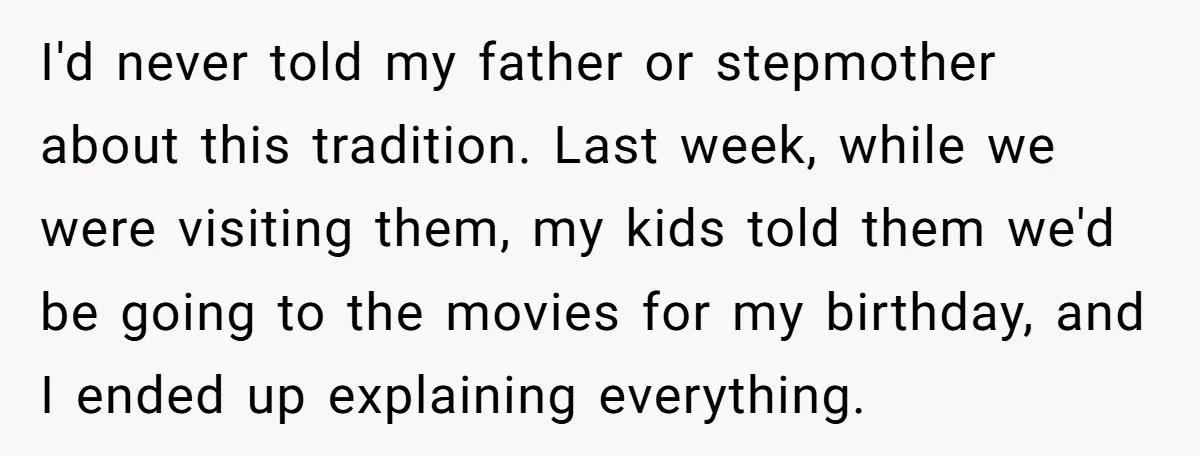 I'd never told my father or stepmother about this tradition. Last week, while we were visiting them, my kids told them we'd be going to the movies for my birthday,...