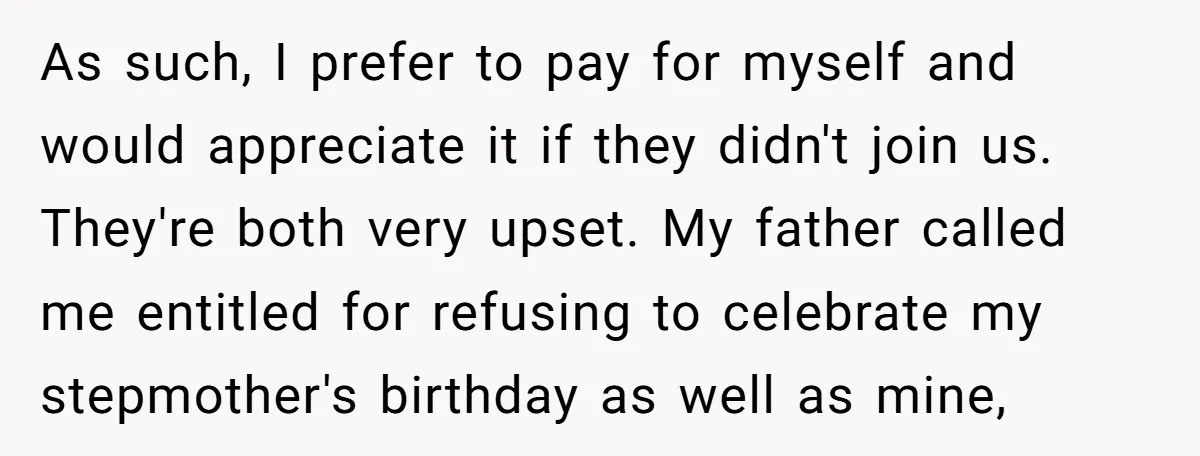 As such, I prefer to pay for myself and would appreciate it if they didn't join us. They're both very upset. My father called me entitled for refusing to celebrate...