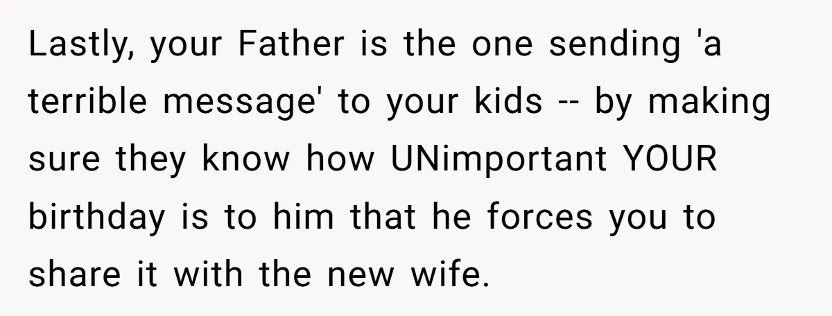 Lastly, your Father is the one sending 'a terrible message' to your kids -- by making sure they know how UNimportant YOUR birthday is to him that he forces you...