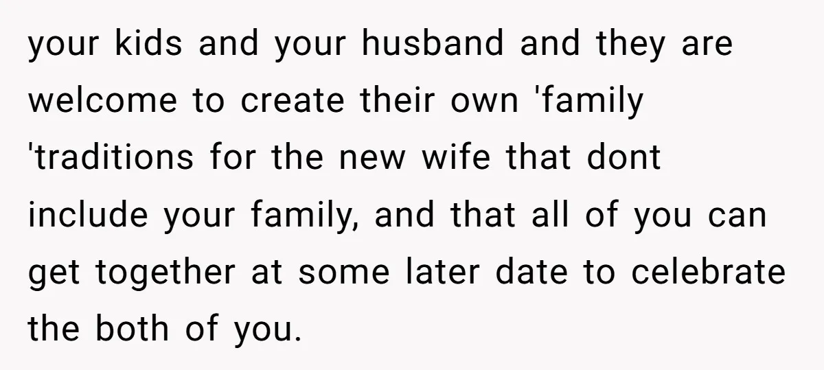 your kids and your husband and they are welcome to create their own 'family 'traditions for the new wife that dont include your family, and that all of you can...