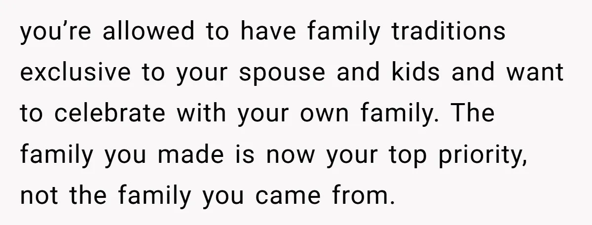 you’re allowed to have family traditions exclusive to your spouse and kids and want to celebrate with your own family. The family you made is now your top priority, not...