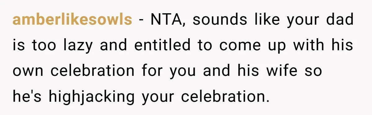 amberlikesowls − NTA, sounds like your dad is too lazy and entitled to come up with his own celebration for you and his wife so he's highjacking your celebration.