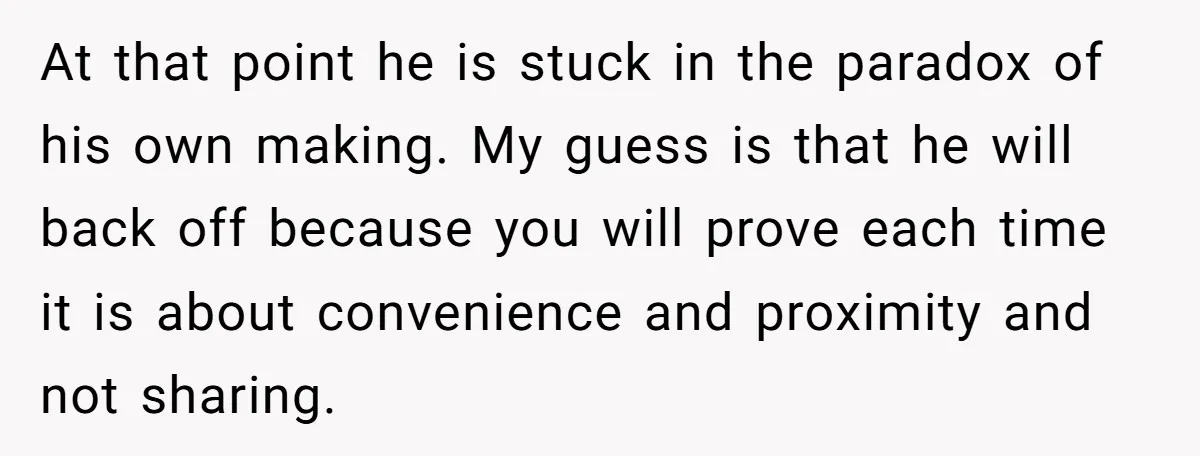 At that point he is stuck in the paradox of his own making. My guess is that he will back off because you will prove each time it is about...