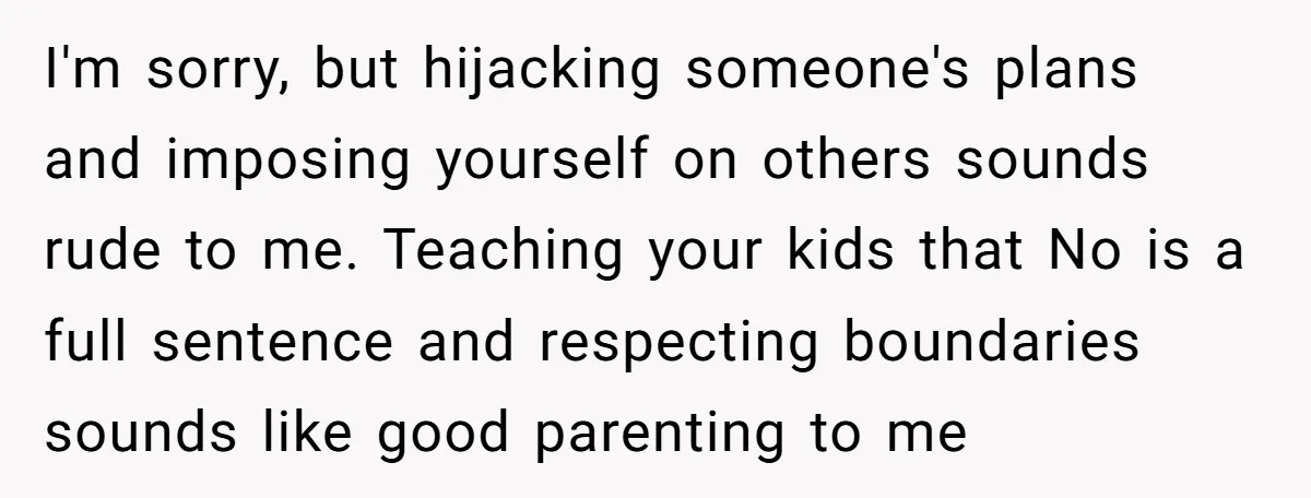 I'm sorry, but hijacking someone's plans and imposing yourself on others sounds rude to me. Teaching your kids that No is a full sentence and respecting boundaries sounds like good...