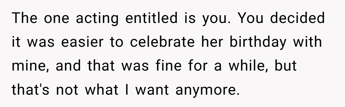 The one acting entitled is you. You decided it was easier to celebrate her birthday with mine, and that was fine for a while, but that's not what I want...
