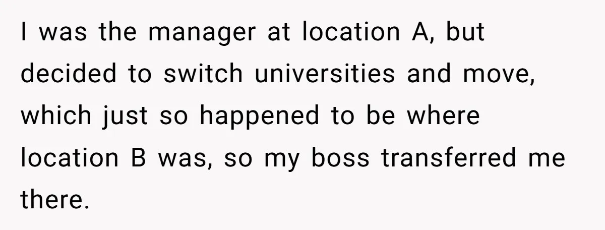 I was the manager at location A, but decided to switch universities and move, which just so happened to be where location B was, so my boss transferred me there.