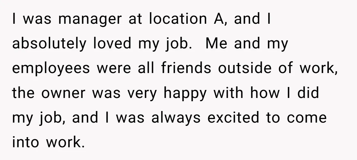 I was manager at location A, and I absolutely loved my job. Me and my employees were all friends outside of work, the owner was very happy with how I...