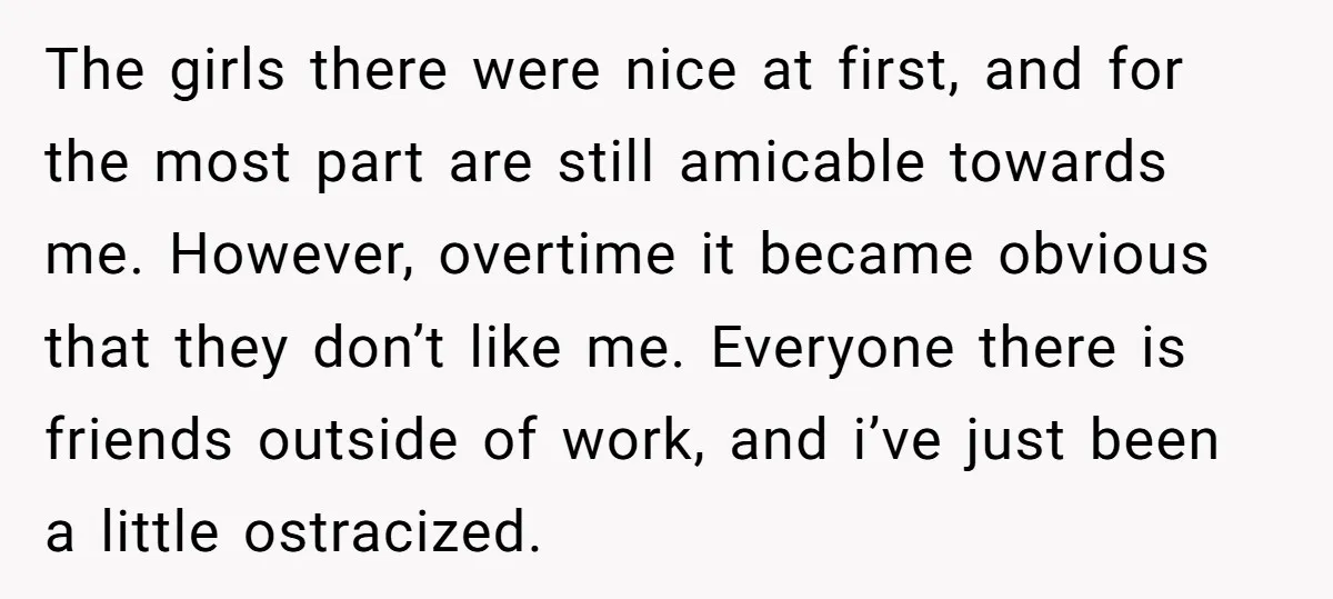 The girls there were nice at first, and for the most part are still amicable towards me. However, overtime it became obvious that they don’t like me. Everyone there is...