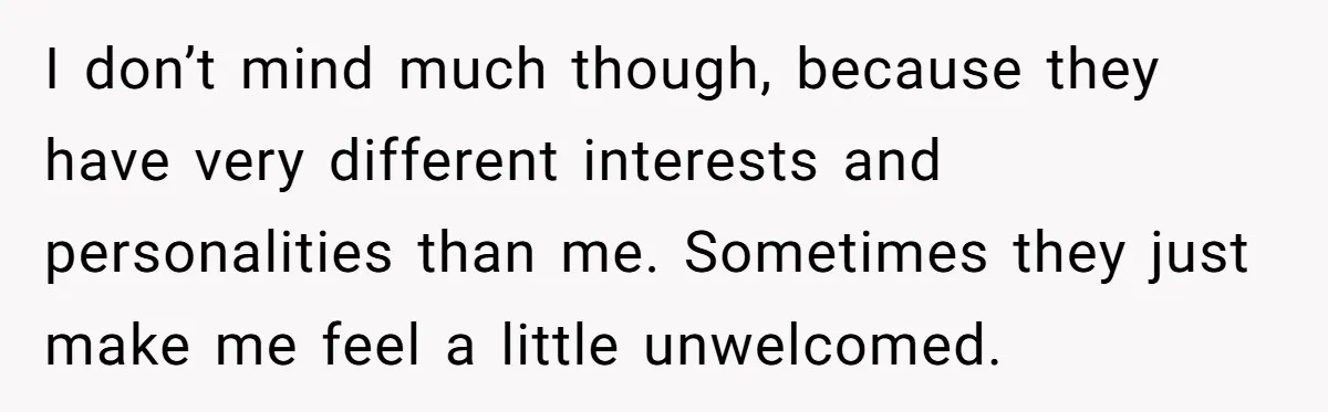I don’t mind much though, because they have very different interests and personalities than me. Sometimes they just make me feel a little unwelcomed.
