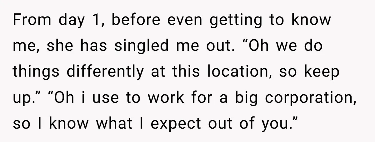 From day 1, before even getting to know me, she has singled me out. “Oh we do things differently at this location, so keep up.” “Oh i use to work...