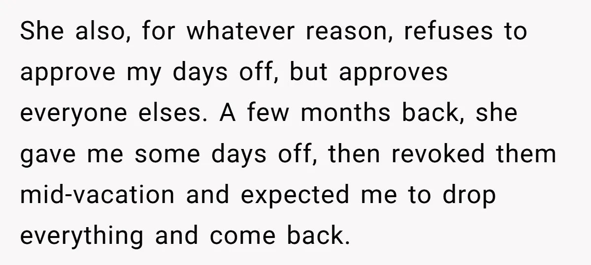 She also, for whatever reason, refuses to approve my days off, but approves everyone elses. A few months back, she gave me some days off, then revoked them mid-vacation and...