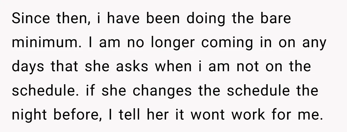 Since then, i have been doing the bare minimum. I am no longer coming in on any days that she asks when i am not on the schedule. if she...