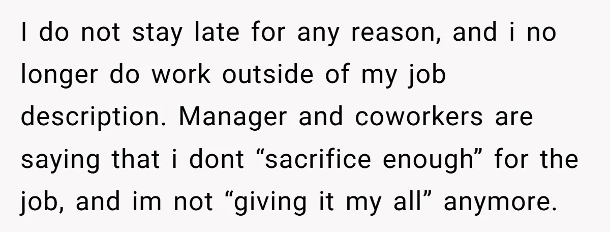 I do not stay late for any reason, and i no longer do work outside of my job description. Manager and coworkers are saying that i dont “sacrifice enough” for...