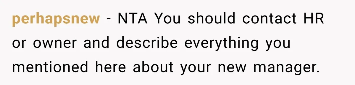 perhapsnew − NTA You should contact HR or owner and describe everything you mentioned here about your new manager.