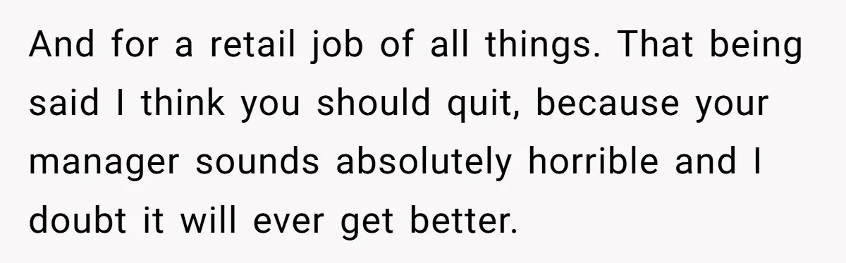 And for a retail job of all things. That being said I think you should quit, because your manager sounds absolutely horrible and I doubt it will ever get better.