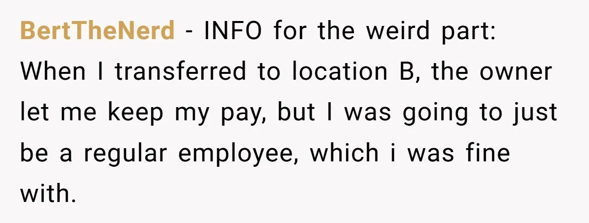 BertTheNerd − INFO for the weird part: When I transferred to location B, the owner let me keep my pay, but I was going to just be a regular employee,...