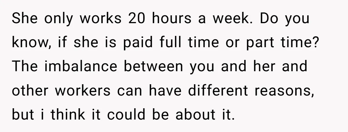 She only works 20 hours a week. Do you know, if she is paid full time or part time? The imbalance between you and her and other workers can have...