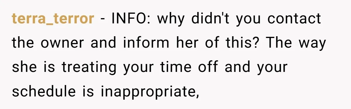 terra_terror − INFO: why didn't you contact the owner and inform her of this? The way she is treating your time off and your schedule is inappropriate,