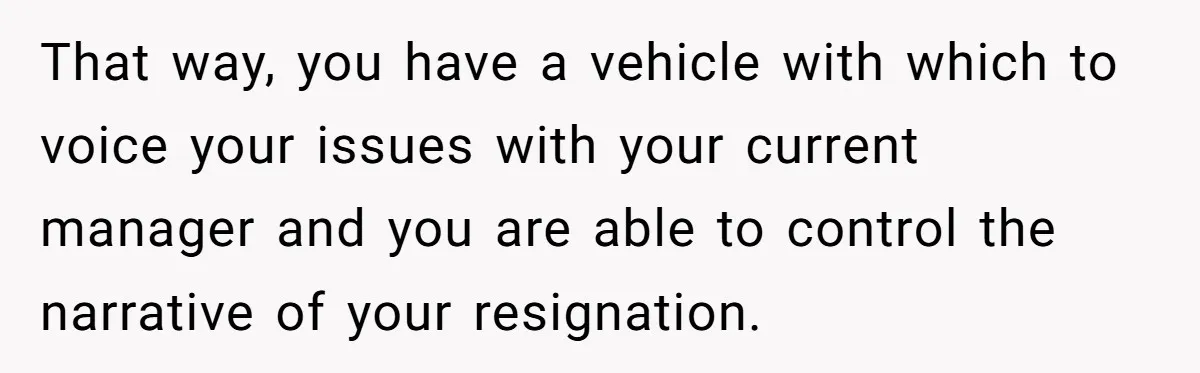 That way, you have a vehicle with which to voice your issues with your current manager and you are able to control the narrative of your resignation.