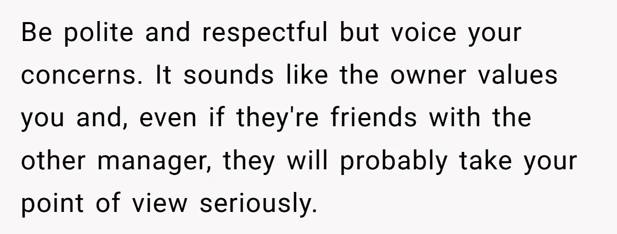 Be polite and respectful but voice your concerns. It sounds like the owner values you and, even if they're friends with the other manager, they will probably take your point...
