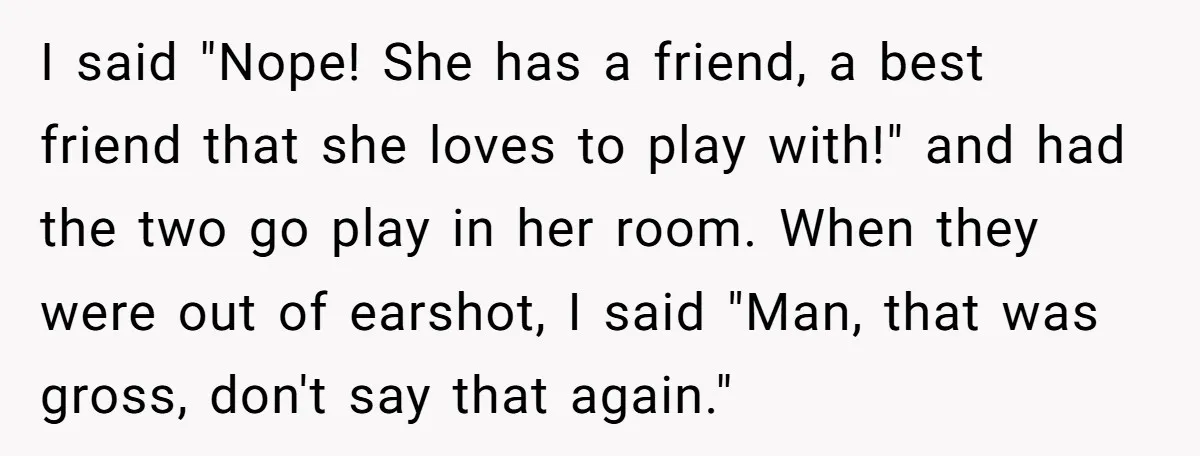 I said "Nope! She has a friend, a best friend that she loves to play with!" and had the two go play in her room. When they were out of...