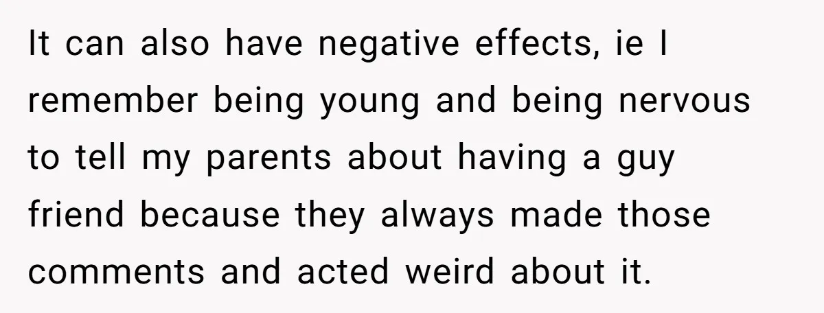 It can also have negative effects, ie I remember being young and being nervous to tell my parents about having a guy friend because they always made those comments and...
