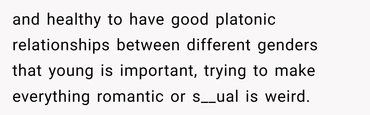 and healthy to have good platonic relationships between different genders that young is important, trying to make everything romantic or s__ual is weird.