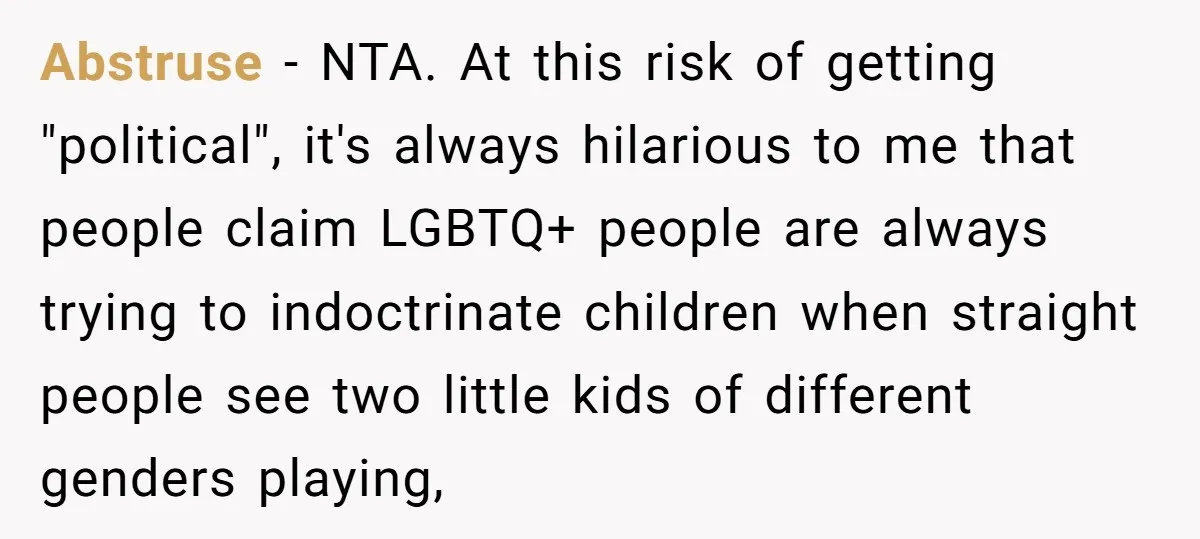 Abstruse − NTA. At this risk of getting "political", it's always hilarious to me that people claim LGBTQ+ people are always trying to indoctrinate children when straight people see two...