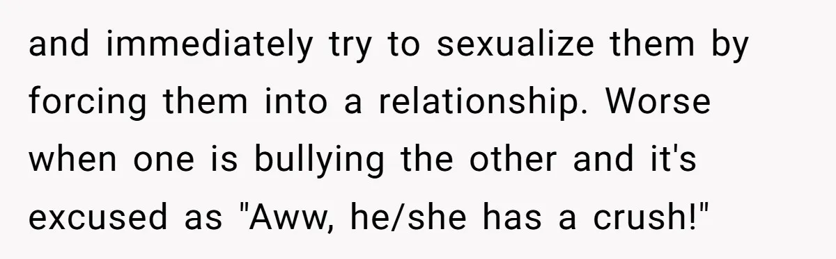 and immediately try to sexualize them by forcing them into a relationship. Worse when one is bullying the other and it's excused as "Aww, he/she has a crush!"