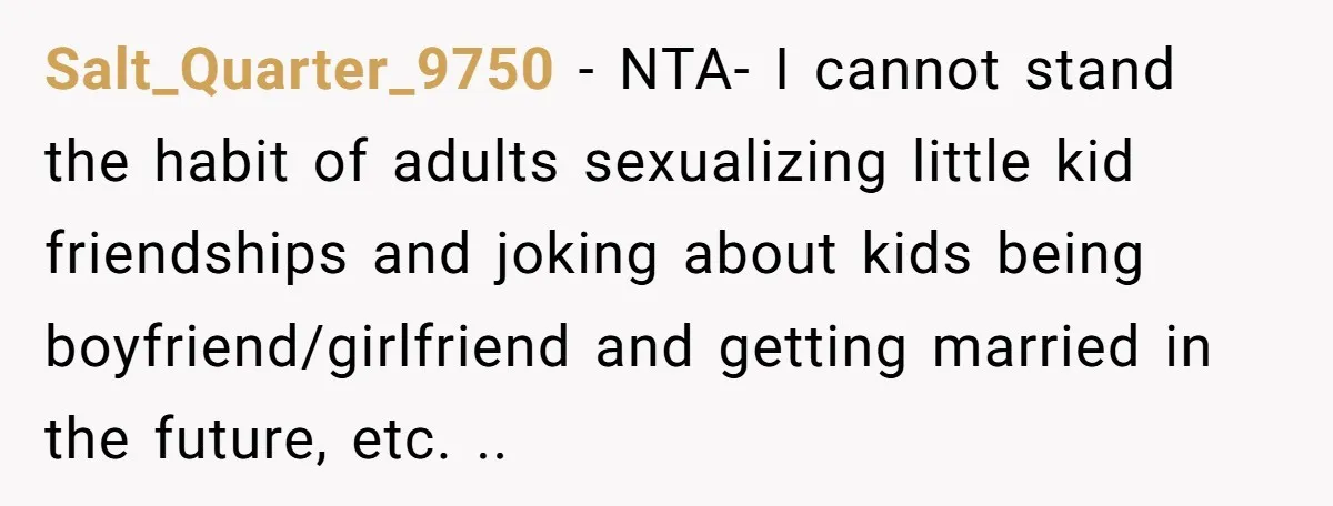 Salt_Quarter_9750 − NTA- I cannot stand the habit of adults sexualizing little kid friendships and joking about kids being boyfriend/girlfriend and getting married in the future, etc. ..