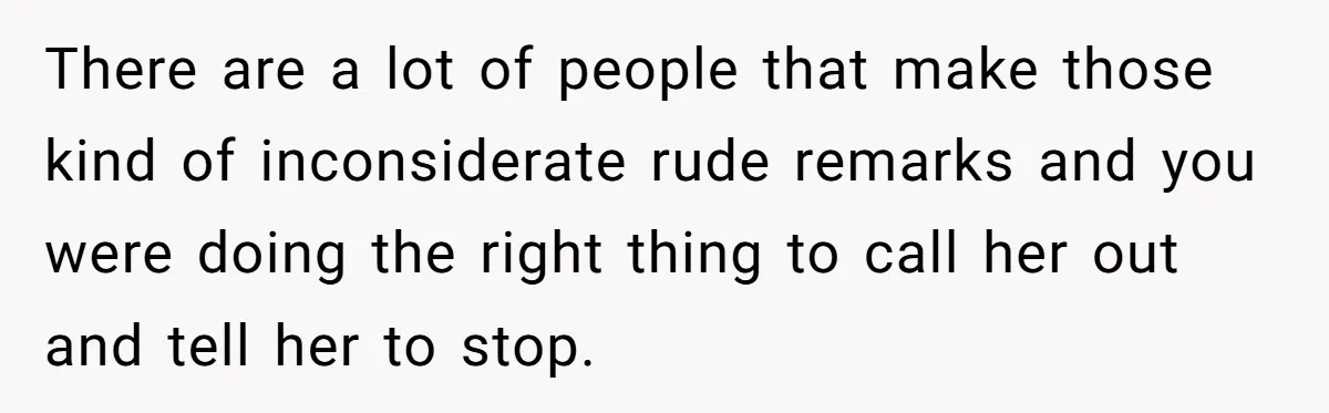 There are a lot of people that make those kind of inconsiderate rude remarks and you were doing the right thing to call her out and tell her to stop.