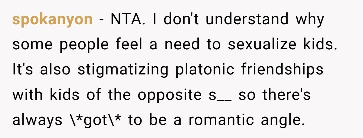 spokanyon − NTA. I don't understand why some people feel a need to sexualize kids. It's also stigmatizing platonic friendships with kids of the opposite s__ so there's always \*got\*...
