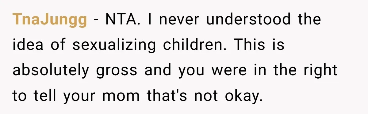 TnaJungg − NTA. I never understood the idea of sexualizing children. This is absolutely gross and you were in the right to tell your mom that's not okay.
