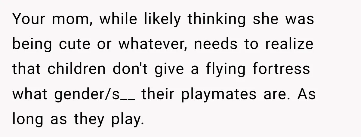 Your mom, while likely thinking she was being cute or whatever, needs to realize that children don't give a flying fortress what gender/s__ their playmates are. As long as they...